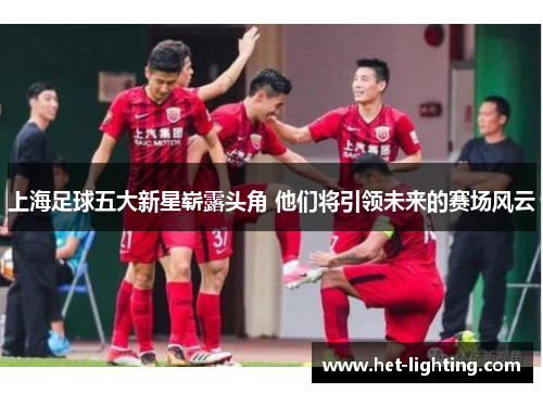 上海足球五大新星崭露头角 他们将引领未来的赛场风云