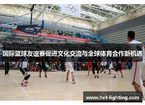 国际篮球友谊赛促进文化交流与全球体育合作新机遇