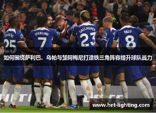 如何围绕萨利巴、乌帕与楚阿梅尼打造铁三角阵容提升球队战力 如何围绕萨利巴、乌帕与楚阿梅尼打造铁三角阵容提升球队战力